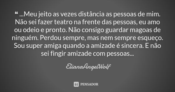 ❝ ...Meu jeito as vezes distância as pessoas de mim. Não sei fazer teatro na frente das pessoas, eu amo ou odeio e pronto. Não consigo guardar magoas de ninguém... Frase de ElianaAngelWolf.