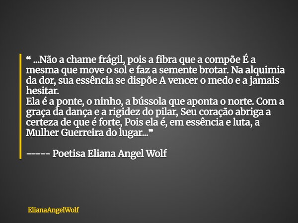 ⁠❝ ...Não a chame frágil, pois a fibra que a compõe É a mesma que move o sol e faz a semente brotar. Na alquimia da dor, sua essência se dispõe A vencer o medo ... Frase de ElianaAngelWolf.