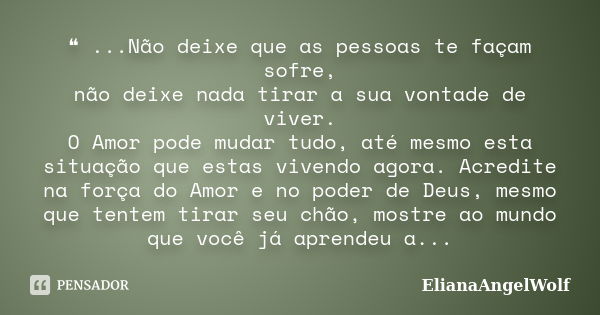 ❝ ...Não deixe que as pessoas te façam sofre, não deixe nada tirar a sua vontade de viver. O Amor pode mudar tudo, até mesmo esta situação que estas vivendo ago... Frase de ElianaAngelWolf.