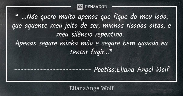 ❝ ...Não quero muito apenas que fique do meu lado, que aguente meu jeito de ser, minhas risadas altas, e meu silêncio repentino. Apenas segure minha mão e segur... Frase de ElianaAngelWolf.