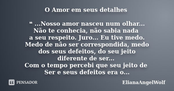 O Amor em seus detalhes ❝ ...Nosso amor nasceu num olhar... Não te conhecia, não sabia nada a seu respeito. Juro... Eu tive medo. Medo de não ser correspondida,... Frase de ElianaAngelWolf.