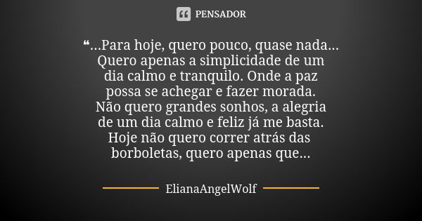 ❝...Para hoje, quero pouco, quase nada... Quero apenas a simplicidade de um dia calmo e tranquilo. Onde a paz possa se achegar e fazer morada. Não quero grandes... Frase de ElianaAngelWolf.