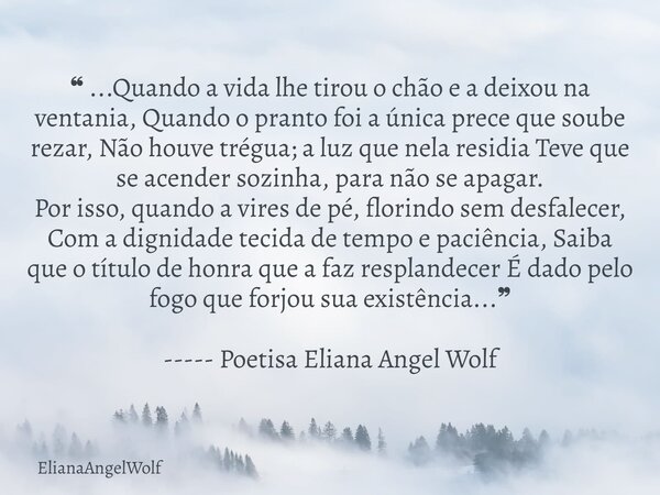 ❝ ...Quando a vida lhe tirou o chão e a deixou na ventania, Quando o pranto foi a única prece que soube rezar, Não houve trégua; a luz que nela residia Teve que... Frase de ElianaAngelWolf.