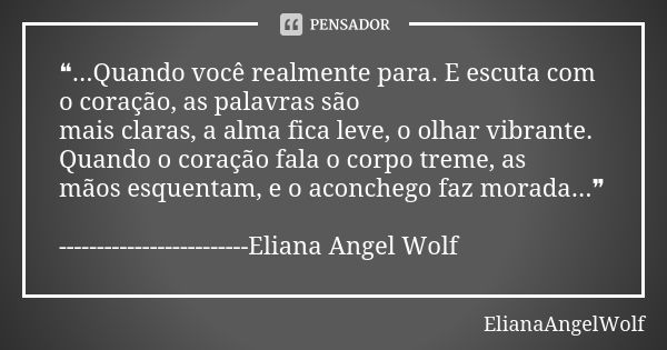 ❝...Quando você realmente para. E escuta com o coração, as palavras são mais claras, a alma fica leve, o olhar vibrante. Quando o coração fala o corpo treme, as... Frase de ElianaAngelWolf.