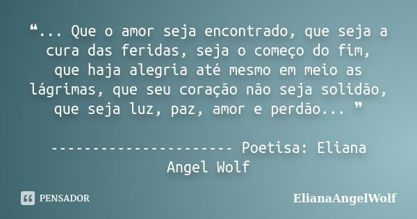 ❝... Que o amor seja encontrado, que seja a cura das feridas, seja o começo do fim, que haja alegria até mesmo em meio as lágrimas, que seu coração não seja sol... Frase de ElianaAngelWolf.