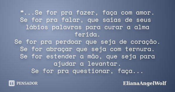 ❝...Se for pra fazer, faça com amor. Se for pra falar, que saias de seus lábios palavras para curar a alma ferida. Se for pra perdoar que seja de coração. Se fo... Frase de ElianaAngelWolf.