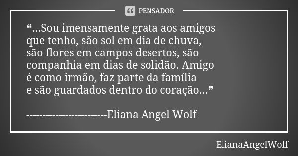 ❝...Sou imensamente grata aos amigos que tenho, são sol em dia de chuva, são flores em campos desertos, são companhia em dias de solidão. Amigo é como irmão, fa... Frase de ElianaAngelWolf.