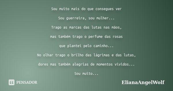 Sou muito mais do que consegues ver Sou guerreira, sou mulher... Trago as marcas das lutas nas mãos, mas também trago o perfume das rosas que plantei pelo camin... Frase de ElianaAngelWolf.