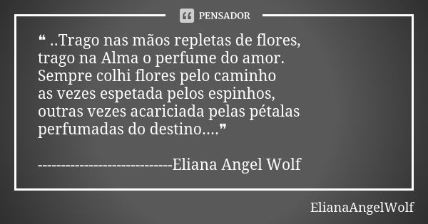 ❝ ..Trago nas mãos repletas de flores, trago na Alma o perfume do amor. Sempre colhi flores pelo caminho as vezes espetada pelos espinhos, outras vezes acaricia... Frase de ElianaAngelWolf.