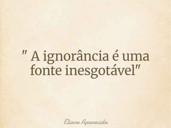 " A ignorância é uma fonte inesgotável "... Frase de Eliane Aparecida.