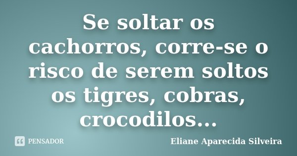 Se soltar os cachorros, corre-se o risco de serem soltos os tigres, cobras, crocodilos...... Frase de Eliane Aparecida Silveira.