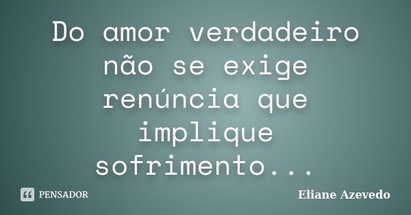 Do amor verdadeiro não se exige renúncia que implique sofrimento...... Frase de Eliane Azevedo.