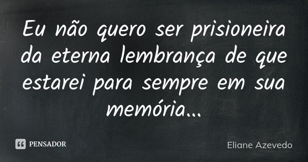 Eu não quero ser prisioneira da eterna lembrança de que estarei para sempre em sua memória...... Frase de Eliane Azevedo.