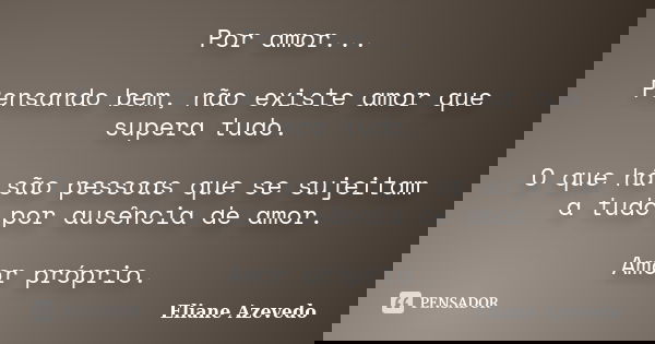 Por amor... Pensando bem, não existe amor que supera tudo. O que há são pessoas que se sujeitam a tudo por ausência de amor. Amor próprio.... Frase de Eliane azevedo.