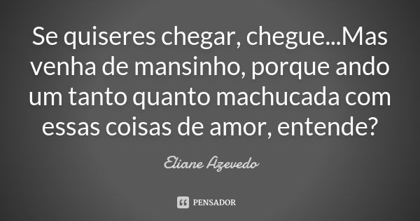 Se quiseres chegar, chegue...Mas venha de mansinho, porque ando um tanto quanto machucada com essas coisas de amor, entende?... Frase de Eliane Azevedo.