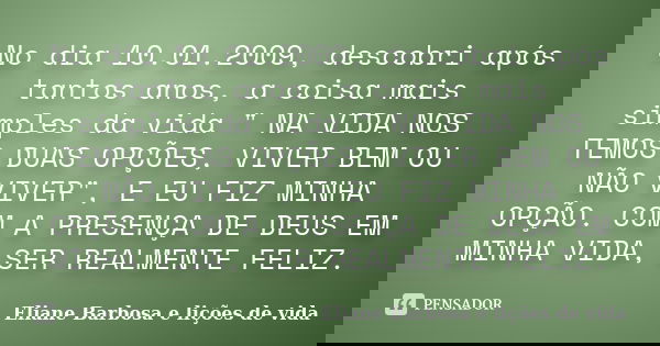 No dia 10.01.2009, descobri após tantos anos, a coisa mais simples da vida " NA VIDA NOS TEMOS DUAS OPÇÕES, VIVER BEM OU NÃO VIVER", E EU FIZ MINHA OP... Frase de Eliane Barbosa e lições de vida.