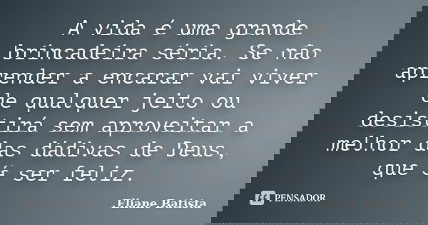 A vida é uma grande brincadeira séria. Se não aprender a encarar vai viver de qualquer jeito ou desistirá sem aproveitar a melhor das dádivas de Deus, que é ser... Frase de Eliane Batista.