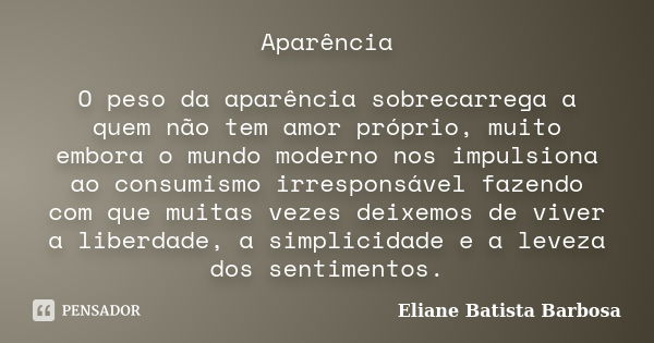 Aparência O peso da aparência sobrecarrega a quem não tem amor próprio, muito embora o mundo moderno nos impulsiona ao consumismo irresponsável fazendo com que ... Frase de Eliane Batista Barbosa.