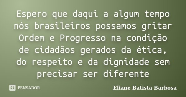 Espero que daqui a algum tempo nós brasileiros possamos gritar Ordem e Progresso na condição de cidadãos gerados da ética, do respeito e da dignidade sem precis... Frase de Eliane Batista Barbosa.