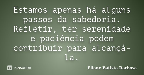 Estamos apenas há alguns passos da sabedoria. Refletir, ter serenidade e paciência podem contribuir para alcançá-la.... Frase de Eliane Batista Barbosa.
