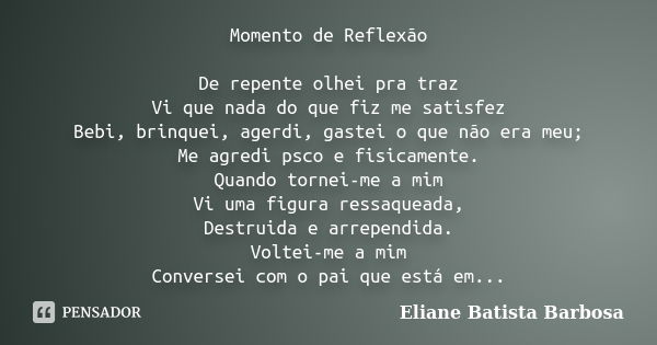 Momento de Reflexão De repente olhei pra traz Vi que nada do que fiz me satisfez Bebi, brinquei, agerdi, gastei o que não era meu; Me agredi psco e fisicamente.... Frase de Eliane Batista Barbosa.