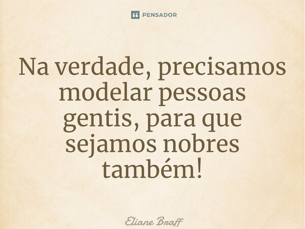 ⁠Na verdade, precisamos modelar pessoas gentis, para que sejamos nobres também!... Frase de Eliane Braff.