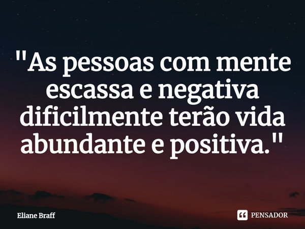 "As pessoas com mente escassa e negativa dificilmente terão vida abundante e positiva."... Frase de Eliane Braff.