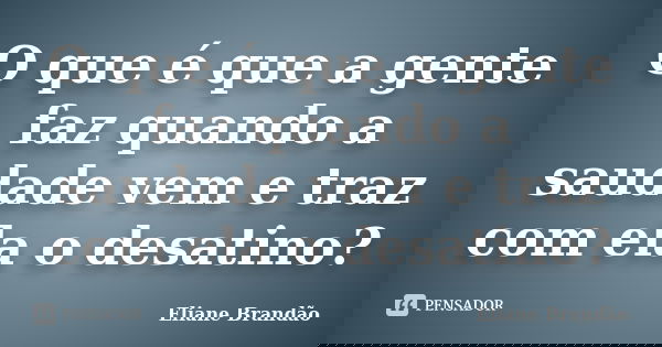 O que é que a gente faz quando a saudade vem e traz com ela o desatino?... Frase de Eliane Brandão.
