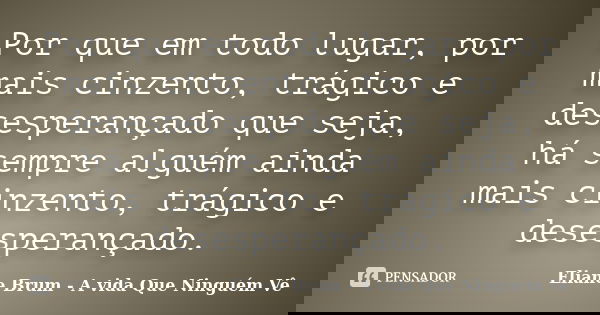 Por que em todo lugar, por mais cinzento, trágico e desesperançado que seja, há sempre alguém ainda mais cinzento, trágico e desesperançado.... Frase de Eliane Brum - A vida Que Ninguém Vê.