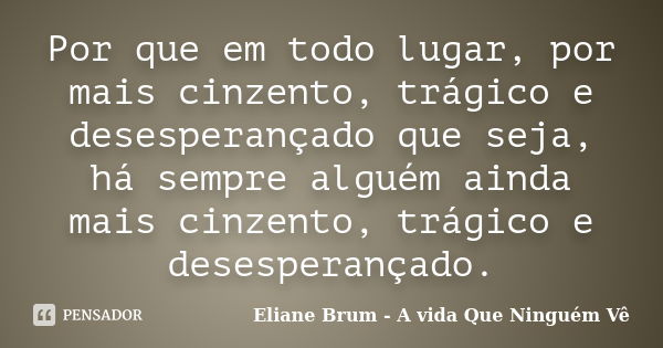 Por que em todo lugar, por mais cinzento, trágico e desesperançado que seja, há sempre alguém ainda mais cinzento, trágico e desesperançado.... Frase de Eliane Brum - A vida Que Ninguém Vê.