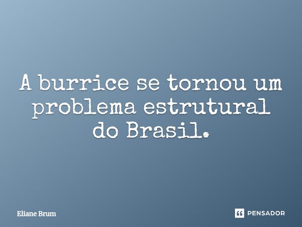 A burrice se tornou um problema estrutural do Brasil.... Frase de Eliane Brum.