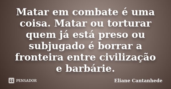 Matar em combate é uma coisa. Matar ou torturar quem já está preso ou subjugado é borrar a fronteira entre civilização e barbárie.... Frase de Eliane Cantanhede.