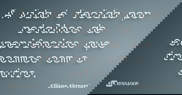 A vida é tecida por retalhos de experiências que trocamos com o outro.... Frase de Eliane Ferrari.