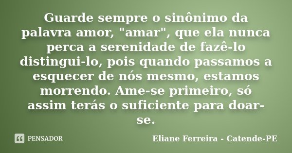 Guarde sempre o sinônimo da palavra amor, "amar", que ela nunca perca a serenidade de fazê-lo distingui-lo, pois quando passamos a esquecer de nós mes... Frase de Eliane Ferreira - Catende-PE.
