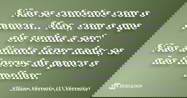 Não se contente com o pouco... Mas, com o que ele venha a ser! Não adianta fazer nada; se não fizeres do pouco o melhor.... Frase de Eliane Ferreira (Li Ferreira).