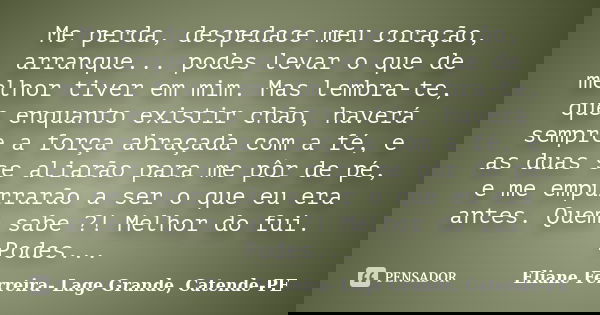 Me perda, despedace meu coração, arranque... podes levar o que de melhor tiver em mim. Mas lembra-te, que enquanto existir chão, haverá sempre a força abraçada ... Frase de Eliane Ferreira- Lage Grande, Catende-PE.