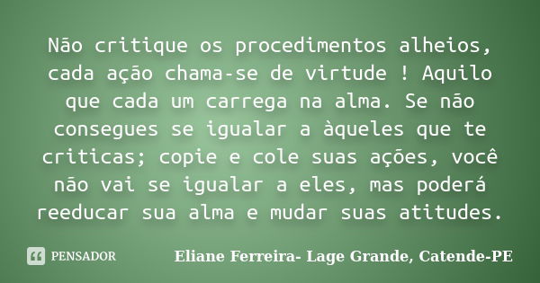 Não critique os procedimentos alheios, cada ação chama-se de virtude ! Aquilo que cada um carrega na alma. Se não consegues se igualar a àqueles que te criticas... Frase de Eliane Ferreira- Lage Grande, Catende-PE.