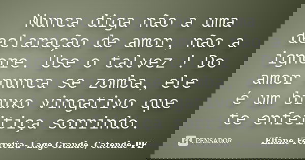 Nunca diga não a uma declaração de amor, não a ignore. Use o talvez ! Do amor nunca se zomba, ele é um bruxo vingativo que te enfeitiça sorrindo.... Frase de Eliane Ferreira- Lage Grande, Catende-PE.