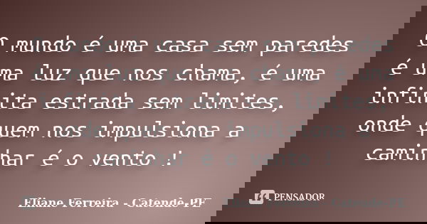 O mundo é uma casa sem paredes é uma luz que nos chama, é uma infinita estrada sem limites, onde quem nos impulsiona a caminhar é o vento !... Frase de Eliane Ferreira- Catende-PE.