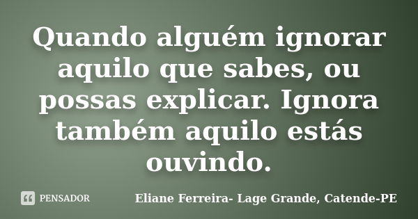 Quando alguém ignorar aquilo que sabes, ou possas explicar. Ignora também aquilo estás ouvindo.... Frase de Eliane Ferreira- Lage Grande, Catende-PE.