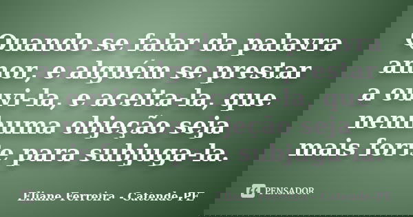 Quando se falar da palavra amor, e alguém se prestar a ouvi-la, e aceita-la, que nenhuma objeção seja mais forte para subjuga-la.... Frase de Eliane Ferreira - Catende-PE.