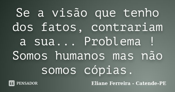 Se a visão que tenho dos fatos, contrariam a sua... Problema ! Somos humanos mas não somos cópias.... Frase de Eliane Ferreira - Catende-PE.