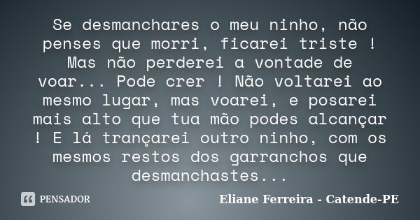 Se desmanchares o meu ninho, não penses que morri, ficarei triste ! Mas não perderei a vontade de voar... Pode crer ! Não voltarei ao mesmo lugar, mas voarei, e... Frase de Eliane Ferreira- Catende-PE.