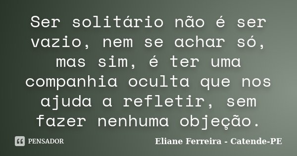 Ser solitário não é ser vazio, nem se achar só, mas sim, é ter uma companhia oculta que nos ajuda a refletir, sem fazer nenhuma objeção.... Frase de Eliane Ferreira- Catende-PE.
