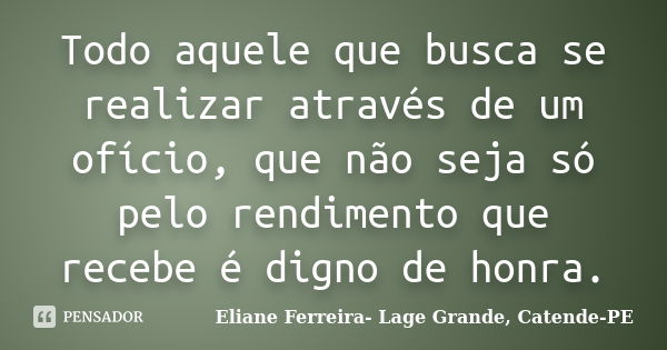 Todo aquele que busca se realizar através de um ofício, que não seja só pelo rendimento que recebe é digno de honra.... Frase de Eliane Ferreira- Lage Grande, Catende-PE.