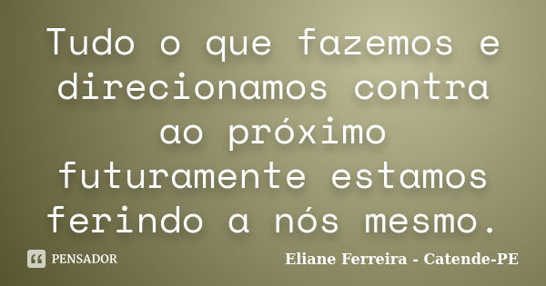 Tudo o que fazemos e direcionamos contra ao próximo futuramente estamos ferindo a nós mesmo.... Frase de Eliane Ferreira- Catende-PE.