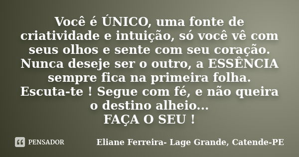 Você é ÚNICO, uma fonte de criatividade e intuição, só você vê com seus olhos e sente com seu coração. Nunca deseje ser o outro, a ESSÊNCIA sempre fica na prime... Frase de Eliane Ferreira- Lage Grande, Catende-PE.