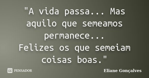 "A vida passa... Mas aquilo que semeamos permanece... Felizes os que semeiam coisas boas."... Frase de Eliane Gonçalves.