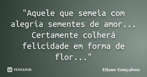 "Aquele que semeia com alegria sementes de amor... Certamente colherá felicidade em forma de flor..."... Frase de Eliane Gonçalves.