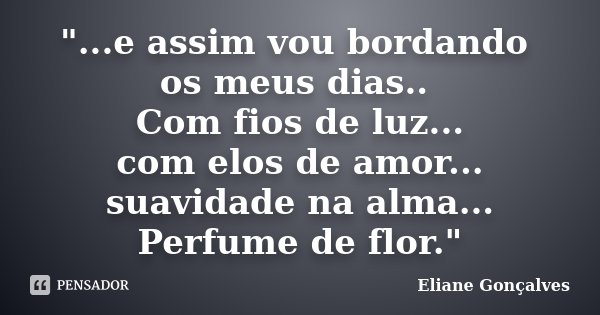 "...e assim vou bordando os meus dias.. Com fios de luz... com elos de amor... suavidade na alma... Perfume de flor."... Frase de Eliane Gonçalves.